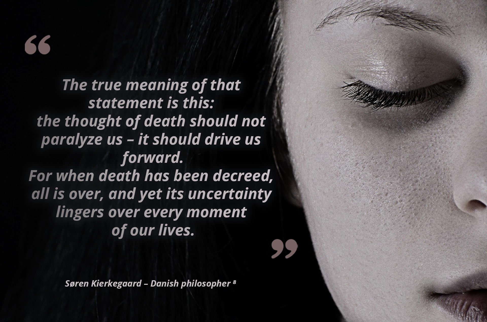 The true meaning of that statement is this: the thought of death should not paralyze us, it should drive us forward. For when death has been decreed, all is over, and yet its uncertainty lingers over every moment of our lives. — Søren Kierkegaard