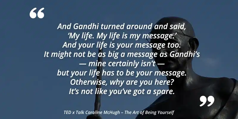 Quote card: 'My life. My life is my message.' And your life is your message too. It might not be as big a message as Gandhi's, but your life has to be your message. Otherwise, why are you here? It's not like you've got a spare. — Caroline McHugh, TEDx Talk: The Art of Being Yourself