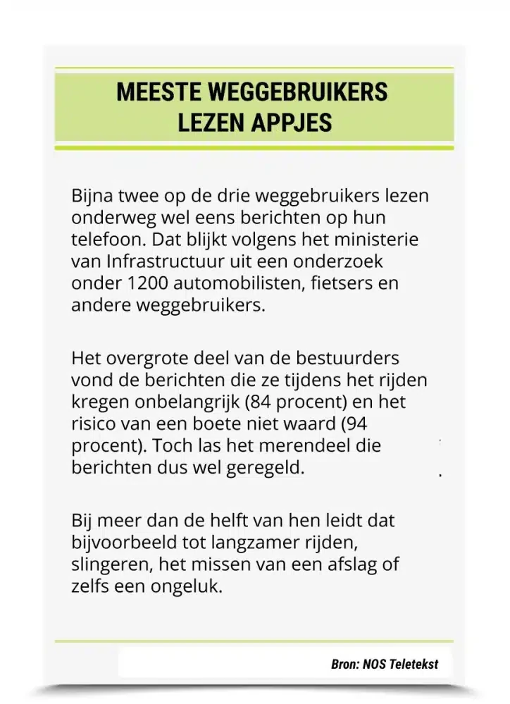 Meeste weggebruikers lezen appjes Bijna twee op de drie weggebruikers lezen onderweg wel eens berichten op hun telefoon. Dat blijkt volgens het ministerie van Infrastructuur uit een onderzoek onder 1200 automobilisten, fietsers en andere weggebruikers. Het overgrote deel van de bestuurders vond de berichten die ze tijdens het rijden kregen onbelangrijk (84 procent) en het risico van een boete niet waard (94 procent). Toch las het merendeel die berichten dus wel geregeld. Bij meer dan de helft van hen leidt dat bijvoorbeeld tot langzamer rijden, slingeren, het missen van een afslag of zelfs een ongeluk. Bron: NOS Teletekst