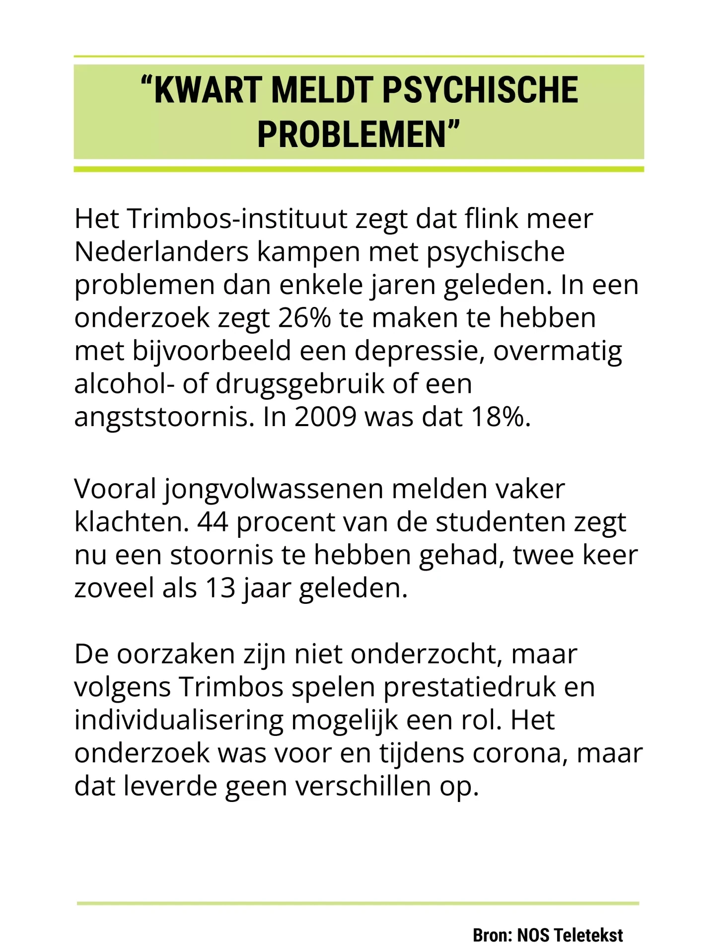 "Kwart meldt psychische problemen" Het Trimbos-instituut zegt dat flink meer Nederlanders kampen met psychische problemen dan enkele jaren geleden. In een onderzoek zegt 26% te maken te hebben met bijvoorbeeld een depressie, overmatig alcohol- of drugsgebruik of een angststoornis. In 2009 was dat 18%. Vooral jongvolwassenen melden vaker klachten. 44 procent van de studenten zegt nu een stoornis te hebben gehad, twee keer zoveel als 13 jaar geleden. De oorzaken zijn niet onderzocht, maar volgens Trimbos spelen prestatiedruk en individualisering mogelijk een rol. Het onderzoek was voor en tijdens corona, maar dat leverde geen verschillen op. Bron: NOS Teletekst