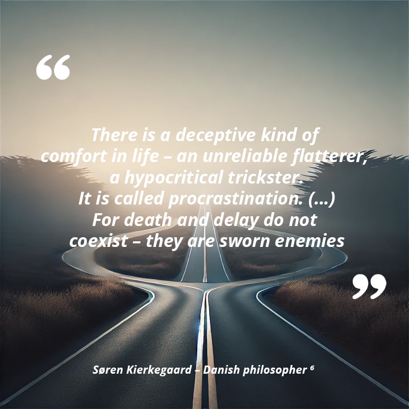 There is a deceptive kind of comfort in life, an unreliable flatterer, a hypocritical trickster. It is called procrastination. (…) For death and delay do not coexist, they are sworn enemies — Søren Kierkegaard